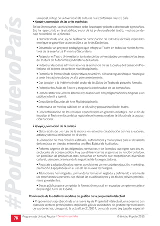 #PorUnNuevoPaís
Programa de Unidad Popular © Unidad Popular 2015
universal, reflejo de la diversidad de culturas que conforman nuestro país.
• Apoyo y promoción de las artes escénicas
En los últimos años, la crisis económica se ha llevado por delante a decenas de compañías.
Eso ha repercutido en la estabilidad social de los profesionales del teatro, muchos por de-
bajo del umbral de la pobreza.
• Elaboración de una Ley de Teatro con participación de todos los sectores implicados
en el que se garantice la protección a las Artes Escénicas.
• Desarrollar un proyecto pedagógico que integre al Teatro en todos los niveles forma-
tivos de la enseñanza Primaria y Secundaria.
• Potenciar el Teatro Universitario, tanto desde las universidades como desde las áreas
de Cultura de Autonomías y Ministerio de Cultura.
• Potenciar desde las administraciones la existencia de las Escuelas de Formación Pro-
fesional de actores de carácter multidisciplinario.
•	Potenciar la formación de cooperativas de actores, con una regulación que no obligue
a tener tres actores dados de alta permanentemente.
•	Dar solución a la indefensión del sector de las Salas de Teatro de pequeño formato.
•	Potenciar las Aulas de Teatro y asegurar la continuidad de las compañías.
•	Democratizar los Centros Dramáticos Nacionales con programaciones dirigidas a un
público infantil y juvenil.
•	Creación de Escuelas de Arte Multidisciplinario.
•	Interesar a los medios públicos en la difusión y popularización del teatro.
•	Descentralización de los recursos concentrados en grandes montajes, con el fin de
impulsar el Teatro en los ámbitos regionales e internacionalizar la difusión de la produc-
ción nacional.
• Apoyo y promoción de la música
•	Elaboración de una Ley de la música en estrecha colaboración con los creadores,
artistas y demás implicados en el sector.
•	Generación de más circuitos estatales, autonómicos y municipales para el desarrollo
de la música en directo, entre ellos una Red Estatal de Auditorios.
•	Reforma urgente de las exigencias normativas y de licencias que rigen para los es-
pectáculos de acceso público. Hay que diferenciar las exigencias en función del aforo,
sin penalizar las propuestas más pequeñas en tamaño que proporcionan diversidad
cultural, siempre conservando la seguridad de los espectadores.
•	Reciclaje y adaptación a las nuevas condiciones de mercado (producción, marketing,
promoción.) apoyándose en el uso de las nuevas tecnologías.
•	Titulaciones homologadas, primando la formación reglada y definiendo claramente
las enseñanzas superiores, sin olvidar las cualificaciones y los títulos previos profesio-
nales ya existentes.
•	Becas públicas para completar la formación musical en escuelas complementarias y
de prestigio fuera de España.
Convivencia de los distintos modelos de gestión de la propiedad intelectual
• Proponemos la aprobación de una nueva ley de Propiedad Intelectual, en consenso con
todos los sectores profesionales implicados y/o las sociedades de gestión representantes
de sus derechos, derogando la actual Ley 21/2014, conocida como Ley Lasalle, especial-
78
I Derechos sociales
 
