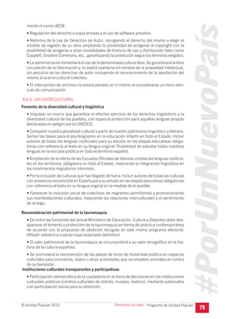 #PorUnNuevoPaís
Programa de Unidad Popular© Unidad Popular 2015
mente el canon AEDE.
• Regulación del derecho a copia privada y el uso de software privativo.
• Reforma de la Ley de Derechos de Autor, recogiendo el derecho del mismo a elegir el
modelo de registro de su obra ampliando la posibilidad de acogerse al copyright con la
posibilidad de acogerse a otras modalidades de licencia de uso y distribución tales como
Copyleft, Creative Commons, etc., garantizando la protección según los términos elegidos.
• La administración fomentará el uso de la denominada cultura libre.Se garantizará la libre
circulación de la información y no podrá coartarse en nombre de la propiedad intelectual,
sin perjuicio de los derechos de autor incluyendo el reconocimiento de la aportación del
mismo al acervo cultural colectivo.
• El intercambio de archivos no estará penado en sí mismo al considerarse un mero vehí-
culo de comunicación.
4.6.4. DIFUSIÓN CULTURAL
Fomento de la diversidad cultural y lingüística
• Impulsar un marco que garantice el efectivo ejercicio de los derechos lingüísticos y la
diversidad cultural de los pueblos, con especial protección para aquellas lenguas propias
declaradas en peligro por la UNESCO.
• Compartir nuestra pluralidad cultural a partir de nuestro patrimonio lingüístico y literario.
Sentar las bases para el plurilingüismo en la educación infantil en todo el Estado. Incluir
autores de todas las lenguas cooficiales para su estudio en las etapas educativas obliga-
torias con referencia al texto en su lengua original. Posibilidad de estudiar todas nuestras
lenguas en la escuela pública en todo el territorio español.
• Ampliación de la oferta de las Escuelas Oficiales de Idiomas a todas las lenguas cooficia-
les en los territorios, obligatoria en todo el Estado, mejorando la integración lingüística en
los movimientos migratorios interiores.
• Por la inclusión de culturas que han llegado de fuera.Incluir autores de todas las culturas
con presencia reconocible en España para su estudio en las etapas educativas obligatorias
con referencia al texto en su lengua original en la medida de lo posible.
• Favorecer la inclusión social de colectivos de migrantes permitiendo y promocionando
sus manifestaciones culturales, mejorando las relaciones interculturales y el sentimiento
de arraigo.
Reconsideración patrimonial de la tauromaquia
• De entre las funciones del actual Ministerio de Educación, Cultura y Deportes debe des-
aparecer el fomento y protección de la tauromaquia en forma de práctica contemporánea
de acuerdo con la propuesta de abolición recogida en este mismo programa electoral.
(Añadir referencia cuando haya redactado definitivo)
• El valor patrimonial de la tauromaquia se circunscribirá a su valor etnográfico en la his-
toria de la cultura española.
• Se promoverá la reconversión de las plazas de toros de titularidad pública en espacios
culturales para conciertos, teatro u otras actividades que no empleen animales en contra
de su bienestar.
Instituciones culturales transparentes y participativas
• Participación democrática de la ciudadanía en la toma de decisiones en las instituciones
culturales públicas (centros culturales de distrito, museos, teatros), mediante patronatos
con participación social para su dirección.
79
Derechos sociales I
 