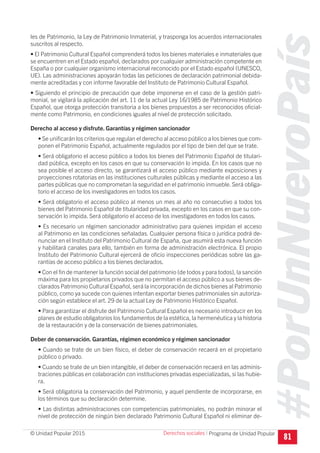 #PorUnNuevoPaís
Programa de Unidad Popular© Unidad Popular 2015
les de Patrimonio, la Ley de Patrimonio Inmaterial, y trasponga los acuerdos internacionales
suscritos al respecto.
• El Patrimonio Cultural Español comprenderá todos los bienes materiales e inmateriales que
se encuentren en el Estado español, declarados por cualquier administración competente en
España o por cualquier organismo internacional reconocido por el Estado español (UNESCO,
UE). Las administraciones apoyarán todas las peticiones de declaración patrimonial debida-
mente acreditadas y con informe favorable del Instituto de Patrimonio Cultural Español.
• Siguiendo el principio de precaución que debe imponerse en el caso de la gestión patri-
monial, se vigilará la aplicación del art. 11 de la actual Ley 16/1985 de Patrimonio Histórico
Español, que otorga protección transitoria a los bienes propuestos a ser reconocidos oficial-
mente como Patrimonio, en condiciones iguales al nivel de protección solicitado.
Derecho al acceso y disfrute. Garantías y régimen sancionador
• Se unificarán los criterios que regulan el derecho al acceso público a los bienes que com-
ponen el Patrimonio Español, actualmente regulados por el tipo de bien del que se trate.
• Será obligatorio el acceso público a todos los bienes del Patrimonio Español de titulari-
dad pública, excepto en los casos en que su conservación lo impida. En los casos que no
sea posible el acceso directo, se garantizará el acceso público mediante exposiciones y
proyecciones rotatorias en las instituciones culturales públicas y mediante el acceso a las
partes públicas que no comprometan la seguridad en el patrimonio inmueble. Será obliga-
torio el acceso de los investigadores en todos los casos.
• Será obligatorio el acceso público al menos un mes al año no consecutivo a todos los
bienes del Patrimonio Español de titularidad privada, excepto en los casos en que su con-
servación lo impida. Será obligatorio el acceso de los investigadores en todos los casos.
• Es necesario un régimen sancionador administrativo para quienes impidan el acceso
al Patrimonio en las condiciones señaladas. Cualquier persona física o jurídica podrá de-
nunciar en el Instituto del Patrimonio Cultural de España, que asumirá esta nueva función
y habilitará canales para ello, también en forma de administración electrónica. El propio
Instituto del Patrimonio Cultural ejercerá de oficio inspecciones periódicas sobre las ga-
rantías de acceso público a los bienes declarados.
• Con el fin de mantener la función social del patrimonio (de todos y para todos), la sanción
máxima para los propietarios privados que no permitan el acceso público a sus bienes de-
clarados Patrimonio Cultural Español, será la incorporación de dichos bienes al Patrimonio
público, como ya sucede con quienes intentan exportar bienes patrimoniales sin autoriza-
ción según establece el art. 29 de la actual Ley de Patrimonio Histórico Español.
• Para garantizar el disfrute del Patrimonio Cultural Español es necesario introducir en los
planes de estudio obligatorios los fundamentos de la estética, la hermenéutica y la historia
de la restauración y de la conservación de bienes patrimoniales.
Deber de conservación. Garantías, régimen económico y régimen sancionador
• Cuando se trate de un bien físico, el deber de conservación recaerá en el propietario
público o privado.
• Cuando se trate de un bien intangible, el deber de conservación recaerá en las adminis-
traciones públicas en colaboración con instituciones privadas especializadas, si las hubie-
ra.
• Será obligatoria la conservación del Patrimonio, y aquel pendiente de incorporarse, en
los términos que su declaración determine.
• Las distintas administraciones con competencias patrimoniales, no podrán minorar el
nivel de protección de ningún bien declarado Patrimonio Cultural Español ni eliminar de-
81
Derechos sociales I
 