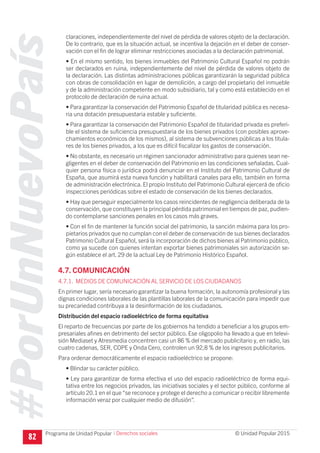 #PorUnNuevoPaís
Programa de Unidad Popular © Unidad Popular 2015
claraciones, independientemente del nivel de pérdida de valores objeto de la declaración.
De lo contrario, que es la situación actual, se incentiva la dejación en el deber de conser-
vación con el fin de lograr eliminar restricciones asociadas a la declaración patrimonial.
• En el mismo sentido, los bienes inmuebles del Patrimonio Cultural Español no podrán
ser declarados en ruina, independientemente del nivel de pérdida de valores objeto de
la declaración. Las distintas administraciones públicas garantizarán la seguridad pública
con obras de consolidación en lugar de demolición, a cargo del propietario del inmueble
y de la administración competente en modo subsidiario, tal y como está establecido en el
protocolo de declaración de ruina actual.
• Para garantizar la conservación del Patrimonio Español de titularidad pública es necesa-
ria una dotación presupuestaria estable y suficiente.
• Para garantizar la conservación del Patrimonio Español de titularidad privada es preferi-
ble el sistema de suficiencia presupuestaria de los bienes privados (con posibles aprove-
chamientos económicos de los mismos), al sistema de subvenciones públicas a los titula-
res de los bienes privados, a los que es difícil fiscalizar los gastos de conservación.
• No obstante, es necesario un régimen sancionador administrativo para quienes sean ne-
gligentes en el deber de conservación del Patrimonio en las condiciones señaladas. Cual-
quier persona física o jurídica podrá denunciar en el Instituto del Patrimonio Cultural de
España, que asumirá esta nueva función y habilitará canales para ello, también en forma
de administración electrónica. El propio Instituto del Patrimonio Cultural ejercerá de oficio
inspecciones periódicas sobre el estado de conservación de los bienes declarados.
• Hay que perseguir especialmente los casos reincidentes de negligencia deliberada de la
conservación, que constituyen la principal pérdida patrimonial en tiempos de paz, pudien-
do contemplarse sanciones penales en los casos más graves.
• Con el fin de mantener la función social del patrimonio, la sanción máxima para los pro-
pietarios privados que no cumplan con el deber de conservación de sus bienes declarados
Patrimonio Cultural Español, será la incorporación de dichos bienes al Patrimonio público,
como ya sucede con quienes intentan exportar bienes patrimoniales sin autorización se-
gún establece el art. 29 de la actual Ley de Patrimonio Histórico Español.
4.7. COMUNICACIÓN
4.7.1. MEDIOS DE COMUNICACIÓN AL SERVICIO DE LOS CIUDADANOS
En primer lugar, sería necesario garantizar la buena formación, la autonomía profesional y las
dignas condiciones laborales de las plantillas laborales de la comunicación para impedir que
su precariedad contribuya a la desinformación de los ciudadanos.
Distribución del espacio radioeléctrico de forma equitativa
El reparto de frecuencias por parte de los gobiernos ha tendido a beneficiar a los grupos em-
presariales afines en detrimento del sector público. Ese oligopolio ha llevado a que en televi-
sión Mediaset y Atresmedia concentren casi un 86 % del mercado publicitario y, en radio, las
cuatro cadenas, SER, COPE y Onda Cero, controlen un 92,8 % de los ingresos publicitarios.
Para ordenar democráticamente el espacio radioeléctrico se propone:
• Blindar su carácter público.
• Ley para garantizar de forma efectiva el uso del espacio radioeléctrico de forma equi-
tativa entre los negocios privados, las iniciativas sociales y el sector público, conforme al
artículo 20.1 en el que “se reconoce y protege el derecho a comunicar o recibir libremente
información veraz por cualquier medio de difusión”.
82
I Derechos sociales
 
