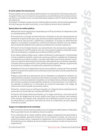 #PorUnNuevoPaís
Programa de Unidad Popular© Unidad Popular 2015
El sector público de comunicación
El sector público se ha visto además deteriorado por la manipulación informativa de los parti-
dos gobernantes y por la reducción presupuestaria y la externalización de la producción pro-
pia interna, una tendencia que ha empeorado desde el gobierno del PP, destrozando además
las audiencias.
El propósito inmediato es pasar de unos medios públicos al servicio de los partidos gobernan-
tes y de los grupos de poder económico, a unos medios al servicio de la ciudadanía.
Democratizar los medios públicos
• Revocación de las regulaciones implantadas por el PP que limitaron la independencia de
los nombramientos en RTVE.
• Formación de un Consejo de Administración nombrado no solo por representantes del
Parlamento (o parlamentos para cada autonomía-estados federados) sino también de un
Consejo Social (asociaciones y plataformas ciudadanas). El Consejo de Administración
elegiría a su presidente o presidenta y a la Dirección General mediante concurso público.
Sus componentes deberán tener experiencia profesional en el sector audiovisual.
• Creación de los Consejos Sociales, que representarán a las asociaciones y organizacio-
nes implicadas en las RTVs públicas así como a las propias ciudadanía constituida en pla-
taformas Ciudadanos y ciudadanas por el Servicio Público de RTVs.
• Los medios públicos deben poner a pleno rendimiento la participación e interactividad
con las ciudadanía mediante cuentas de usuario que adhieran a plataformas Ciudadanos
y ciudadanas por el Servicio público, una para cada medio, que les daría derecho a parti-
cipar en la elección del Consejo Social de cada medio además de a contenidos especiales,
consultas sobre la programación y otros ámbitos de participación. Además, se garantizará
el acceso de la ciudadanía a la producción y difusión de contenidos.
• Establecer la Acción Ciudadana Directa por la que mediante un apoyo de firmas se podrá
pedir la comparecencia pública de los directivos y directivas sobre asuntos específicos de
programación.
• Apoyo y desarrollo de la participación de los trabajadores y trabajadoras mediante sus
representantes sindicales, Consejos de Informativos y Consejos de Programas.Se deberán
establecer condiciones laborales compatibles con la independencia profesional aseguran-
do el acceso a puestos de responsabilidad mediante carrera profesional. Los complemen-
tos salariales no podrán ser un instrumento de compra de voluntades o de castigo. Se
potenciará en todo lo posible la promoción interna.
• Creemos necesario que se clarifiquen la gestión y la utilización de las contrataciones de
productoras en los periodos de mandatos del PSOE y del PP
• Creación del Consejo Audiovisual Estatal, y en su lugar autonómico, como instrumento
garante de las obligaciones de servicio público para todos los emisores, tanto públicos
como privados. Este deberá crear indicadores de rentabilidad social en los que se mida
la independencia y pluralismo informativo así como el cumplimiento de otros objetivos
culturales y sociales.
Asegurar la independencia de contenidos
• El compromiso de las empresas públicas con la ciudadanía deberá fijarse en Mandatos
Marco que determinaran los objetivos de servicio público.
• Los contenidos de los medios públicos deben asegurar programaciones generalistas y
más especializadas, apostando siempre por el cine español y europeo, así como por la
producción propia interna, respetando la colaboración con la producción independiente.
Entendemos que los objetivos de servicio público se consideran en todo el conjunto de la
programación.
83Derechos sociales I
 
