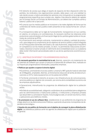 #PorUnNuevoPaís
Programa de Unidad Popular © Unidad Popular 2015
• El derecho de acceso que obliga al reparto de espacios de libre disposición entre los
partidos, los sindicatos y las organizaciones sociales, debe pasar a ser una realidad no
solo dando acceso a toda la pluralidad de opiniones sino incluyendo en la programación
programaciones específicas que cumplan ese objetivo. Este derecho deberá ser vigilado
por el Consejo Social y el Consejo de Administración y se deberá dar cumplida cuenta y
balance público de su ejecución.
• Es preciso que los medios públicos se incorporen a las redes digitales de forma que los
contenidos de interés social y público estén presentes en las nuevas formas de comuni-
cación.
• La transparencia debe ser la regla de funcionamiento: transparencia en sus cuentas,
en salarios, en compras y en contrataciones. Es necesario clarificar las relaciones entre
productoras subcontratadas y la financiación ilegal de los partidos gobernantes en los pe-
riodos de control de las RTVs.
• La financiación será siempre suficiente, manteniendo la calidad y cantidad de produc-
ción, para asegurar el cumplimiento de los objetivos de servicio público y estará integrada
en los Presupuestos Generales del Estado y de cada Autonomía, asegurando el equilibrio
en competencia con los medios privados, es decir, no permitiendo reducciones encami-
nadas a favorecer al sector privado en detrimento de la rentabilidad social. La ciudadanía
debe recibir información personalizada sobre el uso de las aportaciones económicas pú-
blicas.
4.7.2. ARBITRAJE EN INTERNET Y EN HERRAMIENTAS DIGITALES
• Es necesario garantizar la neutralidad de la red. Además, oposición a la implantación de
las patentes de software que causen un perjuicio al desarrollo de software libre, realizado en
su mayoría por programadores individuales y pequeñas empresas.
• Políticas que ayuden a superar la brecha digital:
• Económica, promoviendo el acceso público universal a WiFi gratuito hasta la velocidad
de 10 Megabits, ampliables. Además, se fomentará la reducción de tarifas de telecomuni-
caciones un 25 %, hasta equipararnos con los países de la OCDE.
• Territorial, priorizando el derecho al acceso a las infraestructuras de comunicaciones,
servicios públicos en régimen de concesión, por encima de la rentabilidad económica de
las empresas adjudicatarias.
• Generacional, intensificando los programas de alfabetización digital de la población
adulta.
• De falta de accesibilidad web, obligando a estándares de accesibilidad plena obligatorios
para las administraciones e instituciones públicas, e instituciones y empresas privadas
que desarrollen su actividad en España. Incluirá páginas web, en versión escritorio y móvil,
y aplicaciones para teléfonos móviles.
• Se promoverá el uso de software libre, estableciendo el uso preferente de programas de
código abierto en las Administraciones Públicas, superando situaciones monopolistas de de-
pendencia tecnológica.
• Impulso de una política de formación con el objetivo de conseguir la plena alfabetización
digital. Las bibliotecas públicas serán los agentes de alfabetización digital para la población
en general.
84 I Derechos sociales
 