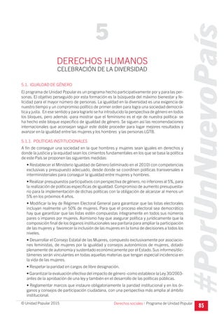 #PorUnNuevoPaís
Programa de Unidad Popular© Unidad Popular 2015
DERECHOS HUMANOS
CELEBRACIÓN DE LA DIVERSIDAD
5.1. IGUALDAD DE GÉNERO
El programa de Unidad Popular es un programa hecho participativamente por y para las per-
sonas. El objetivo perseguido por esta formación es la búsqueda del máximo bienestar y fe-
licidad para el mayor número de personas. La igualdad en la diversidad es una exigencia de
nuestro tiempo y un compromiso político de primer orden para logra una sociedad democrá-
tica y justa. En ese sentido y para lograrlo se ha introducido la perspectiva de género en todos
los bloques, pero además -para mostrar que el feminismo es el eje de nuestra política- se
ha hecho este bloque específico de igualdad de género. Se siguen así las recomendaciones
internacionales que aconsejan seguir este doble proceder para logar mejores resultados y
avanzar en la igualdad entre las mujeres y los hombres y las personas LGTB.
5.1.1. POLÍTICAS INSTITUCIONALES
A fin de conseguir una sociedad en la que hombres y mujeres sean iguales en derechos y
donde la justicia y la equidad sean los cimientos fundamentales en los que se basa la política
de este País se proponen las siguientes medidas:
• Restablecer el Ministerio Igualdad de Género (eliminado en el 2010) con competencias
exclusivas y presupuesto adecuado, desde donde se coordinen políticas transversales e
interministeriales para conseguir la igualdad entre mujeres y hombres.
• Realizar presupuestos participativos con perspectiva de género, no inferiores al 5%, para
la realización de políticas específicas de igualdad. Compromiso de aumento presupuesta-
rio para la implementación de dichas políticas con la obligación de alcanzar al menos un
5% en los próximos 4 años.
• Modificar la ley de Régimen Electoral General para garantizar que las listas electorales
incluyan realmente un 50% de mujeres. Para que el proceso electoral sea democrático
hay que garantizar que las listas estén compuestas íntegramente en todos sus números
pares o impares por mujeres. Asimismo hay que asegurar política y jurídicamente que la
composición final de los órganos institucionales sea paritaria para ampliar la participación
de las mujeres y favorecer la inclusión de las mujeres en la toma de decisiones a todos los
niveles.
• Desarrollar el Consejo Estatal de las Mujeres, compuesto exclusivamente por asociacio-
nes feministas, de mujeres por la igualdad y consejos autonómicos de mujeres, dotado
plenamente de autonomía y sustentado económicamente por el Estado. Sus informes/dic-
támenes serán vinculantes en todas aquellas materias que tengan especial incidencia en
la vida de las mujeres.
• Respetar la paridad en cargos de libre designación.
• Garantizar la evaluación efectiva del impacto de género -como establece la Ley 30/2003-
antes de la aprobación de una ley y también en el desarrollo de las políticas públicas.
• Reglamentar marcos que instaure obligatoriamente la paridad institucional y en los ór-
ganos y consejos de participación ciudadana, con una perspectiva más amplia al ámbito
institucional.
85
5
Derechos sociales I
 