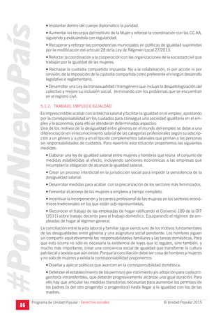 #PorUnNuevoPaís
Programa de Unidad Popular © Unidad Popular 2015
• Implantar dentro del cuerpo diplomático la paridad.
• Aumentar los recursos del Instituto de la Mujer y reforzar la coordinación con las CC.AA.
siguiendo y evaluándola con regularidad.
• Recuperar y reforzar las competencias municipales en políticas de igualdad suprimidas
por la modificación del artículo 28 de la Ley de Régimen Local 27/2013.
• Reforzar la coordinación y la cooperación con las organizaciones de la sociedad civil que
trabajan por la igualdad de las mujeres.
• Rechazar la custodia compartida impuesta: No a la colaboración, ni por acción ni por
omisión, de la imposición de la custodia compartida como preferente en ningún desarrollo
legislativo o reglamentario.
• Desarrollar una Ley de transexualidad / transgénero que incluya la despatologización del
colectivo y mejore su inclusión social, terminando con los problemas que se encuentran
en el registro civil.
5.1.2. TRABAJO, EMPLEO E IGUALDAD
Es imprescindible acabar con la brecha salarial y facilitar la igualdad en el empleo, apostando
por la corresponsabilidad en los cuidados para conseguir una sociedad igualitaria en el em-
pleo y la economía; para ello se atenderán determinados aspectos:
Uno de los motivos de la desigualdad entre géneros en el mundo del empleo se debe a una
diferenciación en el reconocimiento salarial de las categorías profesionales según su adscrip-
ción a un género u a otro y en el tipo de complementos salariales que priman a las personas
sin responsabilidades de cuidados. Para revertirlo esta situación proponemos las siguientes
medidas:
• Elaborar una ley de igualdad salarial entre mujeres y hombres que reúna el conjunto de
medidas establecidas al efecto, incluyendo sanciones económicas a las empresas que
incumplan la obligación de alcanzar la igualdad salarial.
• Crear un proceso interdictal en la jurisdicción social para impedir la persistencia de la
desigualdad salarial.
• Desarrollar medidas para acabar con la precarización de los sectores más feminizados.
• Fomentar el acceso de las mujeres a empleos a tiempo completo.
• Incentivar la incorporación y la carrera profesional de las mujeres en los sectores econó-
micos tradicionales en los que están sub-representadas.
• Reconocer el trabajo de las empleadas de hogar ratificando el Convenio 189 de la OIT
(2011) sobre trabajo decente para el trabajo doméstico. Equiparando el régimen de em-
pleadas de hogar al régimen general.
La conciliación entre la vida laboral y familiar sigue siendo uno de los motivos fundamentales
de las desigualdades entre géneros y una asignatura social pendiente. Los hombres siguen
sin compartir equitativamente las responsabilidades familiares y las tareas domésticas. Para
que esto ocurra no sólo es necesaria la existencia de leyes que lo regulen, sino también, y
mucho más importante, crear una conciencia social de igualdad que transforme la cultura
patriarcal y sexista que aún existe.Porque la conciliación debe ser cosa de hombres y mujeres
y no solo de mujeres y exista la corresponsabilidad proponemos:
• Diseñar y aplicar políticas que avancen en la corresponsabilidad doméstica.
• Defender el establecimiento de los permisos por nacimiento y/o adopción para cada pro-
genitor/a intransferibles, que deberán progresivamente alcanzar una igual duración. Para
ello hay que articular las medidas transitorias necesarias para aumentar los permisos de
los padres (o del otro progenitor o progenitora) hasta llegar a la igualdad con los de las
madres.
I Derechos sociales
86
 
