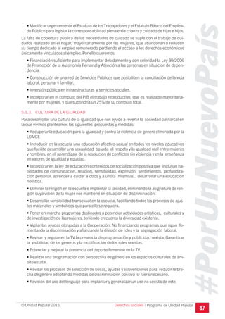 #PorUnNuevoPaís
Programa de Unidad Popular© Unidad Popular 2015
• Modificar urgentemente el Estatuto de los Trabajadores y el Estatuto Básico del Emplea-
do Público para legislar la corresponsabilidad plena en la crianza y cuidado de hijas e hijos.
La falta de cobertura pública de las necesidades de cuidado se suple con el trabajo de cui-
dados realizado en el hogar, mayoritariamente por las mujeres, que abandonan o reducen
su tiempo dedicado al empleo remunerado perdiendo el acceso a los derechos económicos
únicamente vinculados al empleo. Por ello queremos:
• Financiación suficiente para implementar debidamente y con celeridad la Ley 39/2006
de Promoción de la Autonomía Personal y Atención a las personas en situación de depen-
dencia.
• Construcción de una red de Servicios Públicos que posibiliten la conciliación de la vida
laboral, personal y familiar.
• Inversión pública en infraestructuras y servicios sociales.
• Incorporar en el cómputo del PIB el trabajo reproductivo, que es realizado mayoritaria-
mente por mujeres, y que supondría un 25% de su cómputo total.
5.1.3. CULTURA DE LA IGUALDAD
Para desarrollar una cultura de la igualdad que nos ayude a revertir la sociedad patriarcal en
la que vivimos planteamos las siguientes propuestas y medidas:
• Recuperar la educación para la igualdad y contra la violencia de género eliminada por la
LOMCE
• Introducir en la escuela una educación afectivo-sexual en todos los niveles educativos
que facilite desarrollar una sexualidad basada el respeto y la igualdad real entre mujeres
y hombres, en el aprendizaje de la resolución de conflictos sin violencia y en la enseñanza
en valores de igualdad y equidad.
• Incorporar en la ley de educación contenidos de socialización positiva que incluyan ha-
bilidades de comunicación, relación, sensibilidad, expresión sentimientos, profundiza-
ción personal, aprender a cuidar a otros y a uno/a mismo/a... desarrollar una educación
holística.
• Eliminar la religión en la escuela e implantar la laicidad, eliminando la asignatura de reli-
gión cuya visión de la mujer nos mantiene en situación de discriminación.
• Desarrollar sensibilidad transexual en la escuela, facilitando todos los procesos de ajus-
tes materiales y simbólicos que para ello se requiera.
• Poner en marcha programas destinados a potenciar actividades artísticas, culturales y
de investigación de las mujeres, teniendo en cuenta la diversidad existente.
• Vigilar las ayudas otorgadas a la Cooperación. No financiando programas que sigan fo-
mentando la discriminación y afianzando la división de roles y la segregación laboral.
• Revisar y regular en la TV la presencia de programación y publicidad sexista. Garantizar
la visibilidad de los géneros y la modificación de los roles sexistas.
• Potenciar y mejorar la presencia del deporte femenino en la TV.
• Realizar una programación con perspectiva de género en los espacios culturales de ám-
bito estatal.
• Revisar los procesos de selección de becas, ayudas y subvenciones para reducir la bre-
cha de género adoptando medidas de discriminación positiva si fuera necesario.
• Revisión del uso del lenguaje para implantar y generalizar un uso no sexista de este.
Derechos sociales I
87
 