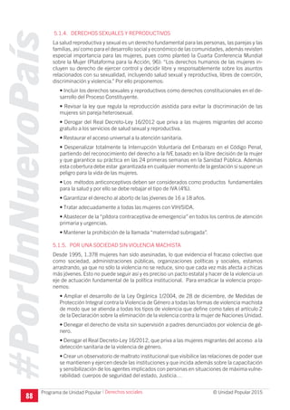 #PorUnNuevoPaís
Programa de Unidad Popular © Unidad Popular 2015
5.1.4. DERECHOS SEXUALES Y REPRODUCTIVOS
La salud reproductiva y sexual es un derecho fundamental para las personas, las parejas y las
familias, así como para el desarrollo social y económico de las comunidades, además revisten
especial importancia para las mujeres, pues como planteó la Cuarta Conferencia Mundial
sobre la Mujer (Plataforma para la Acción, 96): “Los derechos humanos de las mujeres in-
cluyen su derecho de ejercer control y decidir libre y responsablemente sobre los asuntos
relacionados con su sexualidad, incluyendo salud sexual y reproductiva, libres de coerción,
discriminación y violencia.” Por ello proponemos:
• Incluir los derechos sexuales y reproductivos como derechos constitucionales en el de-
sarrollo del Proceso Constituyente.
• Revisar la ley que regula la reproducción asistida para evitar la discriminación de las
mujeres sin pareja heterosexual.
• Derogar del Real Decreto-Ley 16/2012 que priva a las mujeres migrantes del acceso
gratuito a los servicios de salud sexual y reproductiva.
• Restaurar el acceso universal a la atención sanitaria.
• Despenalizar totalmente la Interrupción Voluntaria del Embarazo en el Código Penal,
partiendo del reconocimiento del derecho a la IVE basado en la libre decisión de la mujer
y que garantice su práctica en las 24 primeras semanas en la Sanidad Pública. Además
esta cobertura debe estar garantizada en cualquier momento de la gestación si supone un
peligro para la vida de las mujeres.
• Los métodos anticonceptivos deben ser considerados como productos fundamentales
para la salud y por ello se debe rebajar el tipo de IVA (4%).
• Garantizar el derecho al aborto de las jóvenes de 16 a 18 años.
• Tratar adecuadamente a todas las mujeres con VIH/SIDA.
• Abastecer de la “píldora contraceptiva de emergencia” en todos los centros de atención
primaria y urgencias.
• Mantener la prohibición de la llamada “maternidad subrogada”.
5.1.5. POR UNA SOCIEDAD SIN VIOLENCIA MACHISTA
Desde 1995, 1.378 mujeres han sido asesinadas, lo que evidencia el fracaso colectivo que
como sociedad, administraciones públicas, organizaciones políticas y sociales, estamos
arrastrando, ya que no sólo la violencia no se reduce, sino que cada vez más afecta a chicas
más jóvenes. Esto no puede seguir así y es preciso un pacto estatal y hacer de la violencia un
eje de actuación fundamental de la política institucional. Para erradicar la violencia propo-
nemos:
• Ampliar el desarrollo de la Ley Orgánica 1/2004, de 28 de diciembre, de Medidas de
Protección Integral contra la Violencia de Género a todas las formas de violencia machista
de modo que se atienda a todas los tipos de violencia que define como tales el artículo 2
de la Declaración sobre la eliminación de la violencia contra la mujer de Naciones Unidad.
• Denegar el derecho de visita sin supervisión a padres denunciados por violencia de gé-
nero.
• Derogar el Real Decreto-Ley 16/2012, que priva a las mujeres migrantes del acceso a la
detección sanitaria de la violencia de género.
• Crear un observatorio de maltrato institucional que visibilice las relaciones de poder que
se mantienen y ejercen desde las instituciones y que incida además sobre la capacitación
y sensibilización de los agentes implicados con personas en situaciones de máxima vulne-
rabilidad: cuerpos de seguridad del estado, Justicia…
I Derechos sociales
88
 