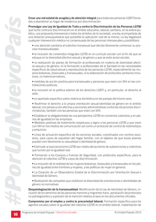 #PorUnNuevoPaís
Programa de Unidad Popular © Unidad Popular 2015
Crear una red estatal de acogida y de atención integral para todas las personas LGBTI forza-
das a abandonar su hogar de residencia por discriminación.
Promulgar una Ley de Igualdad de Trato y contra la Discriminación de las Personas LGTBI
que luche contra la discriminación en el ámbito educativo, laboral, sanitario, en la esfera pú-
blica, una propuesta transversal a todos los ámbitos de la sociedad, una ley acompañada de
una dotación presupuestaria que posibilite la aplicación real de la misma. La ley ilegalizará
cualquier intervención médica no consensuada de las personas intersexuales y posibilitará:
• una atención sanitaria al colectivo transexual que decida libremente comenzar su pro-
ceso transexualizador.
• la inclusión de contenidos integrales LGTBI en el currículo escolar con el fin de que se
eduque en la diversidad afectivo sexual y de género y que se evite acoso escolar.
• la realización de planes de formación al profesorado en materia de diversidad afecti-
vo-sexual y de género; iv) la formación a profesionales de la Sanidad en las necesidades
específicas de salud sexual y reproductiva de las personas LGTBI, especialmente las mu-
jeres lesbianas, bisexuales y transexuales; v) la elaboración de protocolos sanitarios inclu-
sivos, no heteronormativos,
• medidas de acción positiva para transexuales y personas que viven con VIH en las con-
trataciones públicas;
• la inclusión en la política exterior de los derechos LGBTI y, en particular, el derecho al
asilo.
• un apartado específico sobre violencia doméstica en las parejas del mismo sexo.
• Reafirmar el derecho a la propia orientación sexual-identidad de género en el ámbito
laboral, con persecución efectiva y sanciones administrativas contra las situaciones discri-
minatorias, también con las personas que viven con VIH.
• Establecer la obligatoriedad de una perspectiva LGTBI en convenios colectivos y en pla-
nes de igualdad en las empresas.
• Medidas positivas de tratamiento respetuoso y digno a las personas LGTBI y que viven
con VIH en los medios de comunicación así como un protocolo de control de estereotipos
y prejuicios.
• Línea de actuación específica de los servicios sociales, coordinados con centros esco-
lares, para casos de expulsión del hogar familiar, con el objetivo de que los/as jóvenes
puedan vivir libremente su sexualidad o identidad de género.
• Estimular al asociacionismo LGTBI por medio del aumento de subvenciones a colectivos
que luchen por la igualdad real.
• Formación a los Cuerpos y Fuerzas de Seguridad, con protocolos específicos, para la
atención al colectivo LGTBI y casos de discriminación.
• La inclusión de la realidad de las mujeres lesbianas, bisexuales y transexuales en los pla-
nes de igualdad entre hombres y mujeres, y las políticas de mujer en general.
• La Creación de un Observatorio Estatal de la Discriminación por Orientación Sexual e
Identidad de Género.
• Realización de campañas que visibilicen la diversidad de orientaciones e identidades de
género no normativas
Despatologización de la transexualidad: Modificación de la Ley de Identidad de Género, in-
clusión de los derechos de las personas menores y migrantes trans, aprobación de protocolos
no patologizantes y supresión de la mención relativa al sexo en los documentos oficiales.
Compromiso por el empleo y contra la precariedad laboral: Formación específica para los
agentes sociales sobre la igualdad del colectivo LGTBI en el ámbito laboral, implantación de
90
I Derechos sociales
 