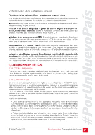 #PorUnNuevoPaís
Programa de Unidad Popular© Unidad Popular 2015
un Plan de Inserción Laboral para la población transexual.
Atención sanitaria a mujeres lesbianas y bisexuales que tengan en cuenta:
• Se aprobarán protocolos específicos que den respuesta a las necesidades propias de las
mujeres lesbianas y bisexuales, en particular a la salud sexual y reproductiva.
• Por Ley se garantizará el acceso a las técnicas de reproducción asistida de mujeres lesbia-
nas y bisexuales y mujeres solteras.
Inclusión en las políticas de igualdad de género de acciones dirigidas a las mujeres les-
bianas, transexuales y bisexuales, puesta en marcha de campañas de sensibilización que
ofrezcan referentes para el empoderamiento de las mujeres LTB.
Visibilidad de las personas mayores LGTBI: Apoyo institucional a experiencias de autoges-
tión de centros residenciales para personas mayores LGTBI, impulso de una política de libre
vivencia de la sexualidad en los centros residenciales de personas mayores.
Empoderamiento de la juventud LGTBI: Realización de programas de promoción de la auto-
estima y el autorreconocimiento de las y los adolescentes LGTBI, impulso del asociacionismo
juvenil LGTBI con el objetivo de favorecer la participación y el empoderamiento de la juventud.
Inclusión en las políticas de menores, de medidas que garanticen la libre expresión de la
sexualidad, para evitar los problemas de inseguridad, baja autoestima, depresión y otros pro-
blemas derivados del rechazo en un ambiente familiar y social que rechaza la homosexuali-
dad, la bisexualidad y la transexualidad.Con especial atención a los/as menores transexuales.
5.3. DISCRIMINACIÓN POR RAZA
5.3.1. CONTRA LA XENOFOBIA
Queda mucho por avanzar en el reconocimiento real, legal y en la sociedad, de la diversidad
racial. Esa batalla adquiere especial relevancia en épocas de crisis económica en la que de-
bemos enfrentarnos con firmeza contra la xenofobia.
5.3.2. EL PUEBLO GITANO
En concreto, en nuestro país, la comunidad gitana, compuesta por cerca de 700.000 perso-
nas, ha experimentado en las últimas décadas alguna mejora en su situación social, gracias
a la universalización de las políticas de bienestar social y al esfuerzo de los propios gitanos y
gitanas superando dificultades y discriminación.
Pero, tras siglos de convivencia, todavía quedan muchos obstáculos para que la población
gitana pueda acceder al pleno ejercicio de su ciudadanía en igualdad de condiciones con el
resto de ciudadanos.
Habría que profundizar:
• En las políticas sociales, donde la crisis económica ha vuelto a poner de manifiesto la
vulnerabilidad de una parte importante de la población gitana y la necesidad de medidas
para la inclusión social de las personas gitanas más desfavorecidas. Estas propuestas se
centran en 3 temas prioritarios: acceso igualitario a una educación de calidad, el empleo
y la vivienda.
• En impulsar la igualdad de trato y la mejora de su imagen social (la población gitana
continúa siendo el grupo social más rechazado y peor valorado en España). La no dis-
criminación, con propuestas encaminadas a la defensa de su identidad, sus derechos y
oportunidades, y el reconocimiento institucional de la comunidad gitana.
91
Derechos sociales I
 