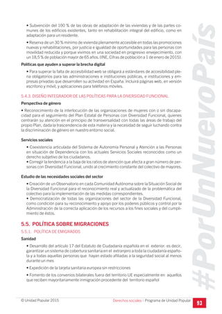 #PorUnNuevoPaís
Programa de Unidad Popular© Unidad Popular 2015
• Subvención del 100 % de las obras de adaptación de las viviendas y de las partes co-
munes de los edificios existentes, tanto en rehabilitación integral del edificio, como en
adaptación para un residente.
• Reserva de un 30 % mínimo de vivienda plenamente accesible en todas las promociones
nuevas y rehabilitaciones, por justicia e igualdad de oportunidades para las personas con
movilidad reducida y porque vivimos en una sociedad en progresivo envejecimiento, con
un 18,5 % de población mayor de 65 años.(INE, Cifras de población a 1 de enero de 2015).
Políticas que ayuden a superar la brecha digital
• Para superar la falta de accesibilidad web se obligará a estándares de accesibilidad ple-
na obligatorios para las administraciones e instituciones públicas, e instituciones y em-
presas privadas que desarrollen su actividad en España. Incluirá páginas web, en versión
escritorio y móvil, y aplicaciones para teléfonos móviles.
5.4.3. DISEÑO INTEGRADOR DE LAS POLÍTICAS PARA LA DIVERSIDAD FUNCIONAL
Perspectiva de género
• Reconocimiento de la interlocución de las organizaciones de mujeres con o sin discapa-
cidad para el seguimiento del Plan Estatal de Personas con Diversidad Funcional, quienes
centrarán su atención en el principio de transversalidad con todas las áreas de trabajo del
propio Plan, dada la trascendencia de esta materia y la necesidad de seguir luchando contra
la discriminación de género en nuestro entorno social.
Servicios sociales
• Coexistencia articulada del Sistema de Autonomía Personal y Atención a las Personas
en situación de Dependencia con los actuales Servicios Sociales reconocidos como un
derecho subjetivo de los ciudadanos.
• Corregir la tendencia a la baja de los ratios de atención que afecta a gran número de per-
sonas con Diversidad Funcional, unido al crecimiento constante del colectivo de mayores.
Estudio de las necesidades sociales del sector
• Creación de un Observatorio en cada Comunidad Autónoma sobre la Situación Social de
la Diversidad Funcional para el reconocimiento real y actualizado de la problemática del
colectivo para la implementación de las medidas correspondientes.
• Democratización de todas las organizaciones del sector de la Diversidad Funcional,
como condición para su reconocimiento y apoyo por los poderes públicos y control por la
Administración de la correcta aplicación de los recursos a los fines sociales y del cumpli-
miento de éstos.
5.5. POLÍTICA SOBRE MIGRACIONES
5.5.1. POLÍTICA DE EMIGRADOS
Sanidad
• Desarrollo del artículo 17 del Estatuto de Ciudadanía española en el exterior: es decir,
garantizar un sistema de cobertura sanitaria en el extranjero a toda la ciudadanía españo-
la y a todas aquellas personas que hayan estado afiliadas a la seguridad social al menos
durante un mes
• Expedición de la tarjeta sanitaria europea sin restricciones
• Fomento de los convenios bilaterales fuera del territorio UE especialmente en aquellos
que reciben mayoritariamente inmigración procedente del territorio español
93
Derechos sociales I
 