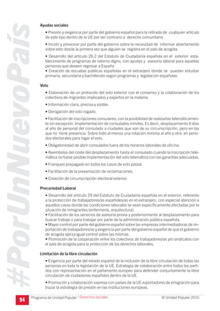 #PorUnNuevoPaís
Programa de Unidad Popular © Unidad Popular 2015
94
Ayudas sociales
• Presión y exigencia por parte del gobierno español para la retirada de cualquier artículo
de este tipo dentro de la UE por ser contrario a derecho comunitario
• Incidir y presionar por parte del gobierno sobre la necesidad de informar abiertamente
sobre esto desde la primera vez que alguien se registra en el país de acogida
• Desarrollo del artículo 26.2 del Estatuto de Ciudadanía española en el exterior: esta-
blecimiento de programas de retorno digno, con ayudas y asesoría laboral para aquellas
personas que deseen regresar a España
• Creación de escuelas públicas españolas en el extranjero donde se puedan estudiar
primaria, secundaria y bachillerato según programas y legislación españolas
Voto
• Elaboración de un protocolo del voto exterior con el consenso y la colaboración de los
colectivos de migrantes implicados y expertos en la materia.
• Información clara, precisa y visible.
• Derogación del voto rogado.
• Facilitación de inscripciones consulares, con la posibilidad de realizarlas telemáticamen-
te sin excepción. Implementación de consulados móviles. Es decir, desplazamiento X días
al año de personal del consulado a ciudades que son de su circunscripción, pero en las
que no tiene presencia. Sobre todo al menos una rotación mínima al año y otra en perio-
dos electorales para rogar el voto.
• Obligatoriedad de abrir consulados fuera de los horarios laborales de oficina.
• Reembolso del coste del desplazamiento hasta el consulado cuando la inscripción tele-
mática no fuese posible Implementación del voto telemático con las garantías adecuadas.
• Franqueo prepagado en todos los casos de voto postal.
• Facilitación de la presentación de reclamaciones.
• Creación de circunscripción electoral exterior.
Precariedad Laboral
• Desarrollo del artículo 29 del Estatuto de Ciudadanía española en el exterior, referente
a la protección de trabajadores/as españoles/as en el extranjero, con especial atención a
aquellos casos donde las condiciones laborales se vean específicamente afectadas por la
situación de inmigrantes (enfermería, arquitectura).
• Facilitación de los servicios de asesoría previa y posteriormente al desplazamiento para
buscar trabajo o para trabajar por parte de la administración pública española.
• Mayor control por parte del gobierno español sobre las empresas intermediadoras de im-
portación de trabajadores/as y exigencia por parte del gobierno español de que el gobierno
de acogida ejerza igual control sobre las mismas.
• Promoción de la cooperación entre los colectivos de trabajadores/as y/o sindicatos con
el país de acogida para la protección de los derechos laborales.
Limitación de la libre circulación
• Exigencia por parte del estado español de la inclusión de la libre circulación de todas las
personas en toda la legislación de la UE. Estrategia de colaboración entre todos los parti-
dos con representación en el parlamento europeo para defender conjuntamente la libre
circulación de ciudadanos españoles dentro de la UE.
• Promoción y colaboración expresa con países de la UE exportadores de emigración para
trazar la estrategia de presión en las instituciones europeas.
I Derechos sociales
 