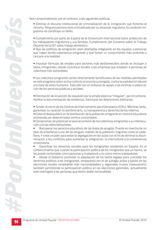 #PorUnNuevoPaís
Programa de Unidad Popular © Unidad Popular 2015
96
Nos comprometemos, por el contrario, a las siguientes políticas:
• Eliminar el discurso institucional de criminalización de la inmigración que fomenta el
racismo. Ninguna persona será criminalizada por su situación migratoria, la condición mi-
gratoria no constituye un delito.
• Cumplimiento por parte de España de la Convención Internacional sobre protección de
los trabajadores migratorios y sus familias. Cumplimiento del Convenio sobre el Trabajo
Decente de la OIT sobre trabajo doméstico.
• Que las políticas de emigración sean diseñadas integrando en los equipos a personas
que hayan tenido experiencia emigrante y que tienen un conocimiento más profundo y
cercano a la realidad.
• Impulsar fórmulas de empleo para sectores más desfavorecidos donde se incluyan a
las/os inmigrantes, dando incentivos fiscales a las empresas que empleen a personas de
colectivos más vulnerables.
• Los colectivos emigrantes serían directamente beneficiados de las medidas planteadas
en este programa sobre lucha contra la economía sumergida, contra la explotación laboral
y la trata de seres humanos. Todo ello con un enfoque de apoyo a las víctimas o potencia-
ción de los servicios públicos y sociales.
• Eliminación de la sanción de expulsión por la simple estancia“irregular”, por el contrario,
facilitar la documentación de residencia. Sancionar las detenciones arbitrarias.
• Tender al cierre de los Centros de Internamiento para Extranjeros (CIEs). Mientras tanto,
garantizar su carácter no penitenciario, su transparencia y derechos de los internos.
• Evitar el desequilibrio en la distribución de la población emigrante en centros educativos
promovida por determinados centros concertados.
• Compromiso de potenciar el asociacionismo de los colectivos emigrantes y su interlocu-
ción con las administraciones.
•	 Recuperar los servicios educativos de las Aulas de acogida. Puesta en marcha de un
plan de enseñanza y uso de las lenguas madres de la población migrante como la caste-
llana. Y crear un plan para evitar la segregación en las aulas con el fin de eliminar la discri-
minación y los conflictos para aumentar la integración, la intercultural y la conveniencia
universitaria.
•	 Garantizar los derechos sociales para los inmigrantes residentes en España. En el
convencimiento que cuando la participación política de los inmigrantes sea un hecho, se
les pueda contemplar como personas y ciudadanos y no como meros trabajadores.
•	 Desde el Gobierno promover la adaptación de los textos legales para conceder los
derechos políticos a los inmigrantes, empezando por el de sufragio activo y pasivo en las
elecciones locales (ampliando más nacionalidades) y regionales (nueva instauración),
también permitiendo la participación política en las elecciones generales, actualmente
está restringido a las personas que tienen doble nacionalidad.
I Derechos sociales
 