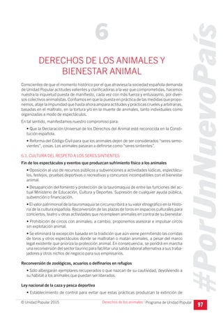 #PorUnNuevoPaís
Programa de Unidad Popular© Unidad Popular 2015
DERECHOS DE LOS ANIMALES Y
BIENESTAR ANIMAL
Conscientes de que el momento histórico por el que atraviesa la sociedad española demanda
de Unidad Popular actitudes valientes y clarificadoras a la vez que comprometidas, hacemos
nuestra la inquietud puesta de manifiesto, cada vez con más fuerza y entusiasmo, por diver-
sos colectivos animalistas.Confiamos en que la puesta en práctica de las medidas que propo-
nemos, ataje la impunidad que hasta ahora ampara actitudes y prácticas crueles y arbitrarias,
basadas en el maltrato, en la tortura y/o en la muerte de animales, tanto individuales como
organizadas a modo de espectáculos.
En tal sentido, manifestamos nuestro compromiso para:
• Que la Declaración Universal de los Derechos del Animal esté reconocida en la Consti-
tución española.
• Reforma del Código Civil para que los animales dejen de ser considerados “seres semo-
vientes”, cosas. Los animales pasaran a definirse como “seres sintientes”.
6.1. CULTURA DEL RESPETO A LOS SERES SINTIENTES
Fin de los espectáculos y eventos que produzcan sufrimiento físico a los animales
• Oposición al uso de recursos públicos y subvenciones a actividades lúdicas, espectácu-
los, festejos, pruebas deportivas o recreativas y concursos incompatibles con el bienestar
animal.
• Desaparición del fomento y protección de la tauromaquia de entre las funciones del ac-
tual Ministerio de Educación, Cultura y Deportes. Supresión de cualquier ayuda pública,
subvención o financiación.
• El valor patrimonial de la tauromaquia se circunscribirá a su valor etnográfico en la Histo-
ria de la cultura española. Reconversión de las plazas de toros en espacios culturales para
conciertos, teatro u otras actividades que no empleen animales en contra de su bienestar.
• Prohibición de circos con animales; a cambio, proponemos asesorar e impulsar circos
sin explotación animal.
• Se eliminará la excepción basada en la tradición que aún viene permitiendo las corridas
de toros y otros espectáculos donde se maltratan o matan animales, a pesar del marco
legal existente que prioriza la protección animal. En consecuencia, se pondrá en marcha
una reconversión del sector taurino para facilitar una salida laboral alternativa a sus traba-
jadores y otros nichos de negocio para sus empresarios.
Reconversión de zoológicos, acuarios o delfinarios en refugios
• Sólo albergarán ejemplares recuperados o que nazcan de su cautividad, devolviendo a
su hábitat a los animales que puedan ser liberados.
Ley nacional de la caza y pesca deportiva
• Establecimiento de control para evitar que estas prácticas produzcan la extinción de
97
6
Derechos de los animales I
 