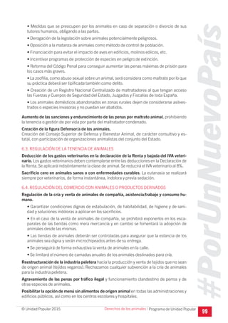 #PorUnNuevoPaís
Programa de Unidad Popular© Unidad Popular 2015
• Medidas que se preocupen por los animales en caso de separación o divorcio de sus
tutores humanos, obligando a las partes.
• Derogación de la legislación sobre animales potencialmente peligrosos.
• Oposición a la matanza de animales como método de control de población.
• Financiación para evitar el impacto de aves en edificios, molinos eólicos, etc.
• Incentivar programas de protección de especies en peligro de extinción.
• Reforma del Código Penal para conseguir aumentar las penas máximas de prisión para
los casos más graves.
• La zoofilia, como abuso sexual sobre un animal, será considera como maltrato por lo que
su práctica deberá ser tipificada también como delito.
• Creación de un Registro Nacional Centralizado de maltratadores al que tengan acceso
las Fuerzas y Cuerpos de Seguridad del Estado, Juzgados y Fiscalías de toda España.
• Los animales domésticos abandonados en zonas rurales dejen de considerarse asilves-
trados o especies invasoras y no puedan ser abatidos.
Aumento de las sanciones y endurecimiento de las penas por maltrato animal, prohibiendo
la tenencia o gestión de por vida por parte del maltratador condenado.
Creación de la figura Defensor/a de los animales.
Creación del Consejo Superior de Defensa y Bienestar Animal, de carácter consultivo y es-
tatal, con participación de organizaciones animalistas del conjunto del Estado.
6.3. REGULACIÓN DE LA TENENCIA DE ANIMALES
Deducción de los gastos veterinarios en la declaración de la Renta y bajada del IVA veteri-
nario. Los gastos veterinarios deben contemplarse entre las deducciones en la Declaración de
la Renta. Se aplicará indistintamente la clase de animal. Se reducirá el IVA veterinario al 8%.
Sacrificio cero en animales sanos o con enfermedades curables. La eutanasia se realizará
siempre por veterinarios, de forma instantánea, indolora y previa sedación.
6.4. REGULACIÓN DEL COMERCIO CON ANIMALES O PRODUCTOS DERIVADOS
Regulación de la cría y venta de animales de compañía, asistencia/trabajo y consumo hu-
mano.
• Garantizar condiciones dignas de estabulación, de habitabilidad, de higiene y de sani-
dad y soluciones indoloras a aplicar en los sacrificios.
• En el caso de la venta de animales de compañía, se prohibirá exponerlos en los esca-
parates de las tiendas como mera mercancía y en cambio se fomentará la adopción de
animales desde las mismas.
• Las tiendas de animales deberán ser controladas para asegurar que la estancia de los
animales sea digna y serán microchipeados antes de su entrega.
• Se perseguirá de forma exhaustiva la venta de animales en la calle.
• Se limitará el número de camadas anuales de los animales destinados para cría.
Reestructuración de la industria peletera hacia la producción y venta de tejidos que no sean
de origen animal (tejidos veganos). Rechazamos cualquier subvención a la cría de animales
para la industria peletera.
Agravamiento de las penas por tráfico ilegal y funcionamiento clandestino de perros y de
otras especies de animales.
Posibilitar la opción de menú sin alimentos de origen animal en todas las administraciones y
edificios públicos, así como en los centros escolares y hospitales.
99
Derechos de los animales I
 