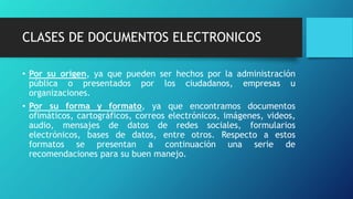 CLASES DE DOCUMENTOS ELECTRONICOS
• Por su origen, ya que pueden ser hechos por la administración
pública o presentados por los ciudadanos, empresas u
organizaciones.
• Por su forma y formato, ya que encontramos documentos
ofimáticos, cartográficos, correos electrónicos, imágenes, videos,
audio, mensajes de datos de redes sociales, formularios
electrónicos, bases de datos, entre otros. Respecto a estos
formatos se presentan a continuación una serie de
recomendaciones para su buen manejo.
 