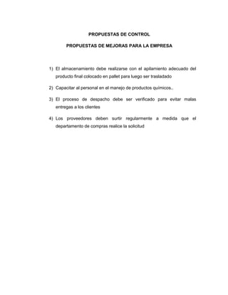 PROPUESTAS DE CONTROL
PROPUESTAS DE MEJORAS PARA LA EMPRESA
1) El almacenamiento debe realizarse con el apilamiento adecuado del
producto final colocado en pallet para luego ser trasladado
2) Capacitar al personal en el manejo de productos químicos..
3) El proceso de despacho debe ser verificado para evitar malas
entregas a los clientes
4) Los proveedores deben surtir regularmente a medida que el
departamento de compras realice la solicitud
 