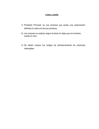 CONCLUSIÓN
1) Pintatodo Principal, es una empresa que posee una organización
definida en cada uno de sus procesos.
2) Las compras se realizan según el stock sin dejar que el inventario
quede en cero.
3) Se deben evaluar los riesgos de almacenamiento de productos
inflamables
 