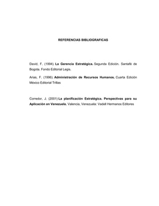 REFERENCIAS BIBLIOGRAFICAS
David, F. (1994). La Gerencia Estratégica. Segunda Edición. Santafé de
Bogota. Fondo Editorial Legis.
Arias, F. (1996). Administración de Recursos Humanos. Cuarta Edición
México Editorial Trillas
Corredor, J. (2001) La planificación Estratégica. Perspectivas para su
Aplicación en Venezuela. Valencia, Venezuela: Vadell Hermanos Editores
 