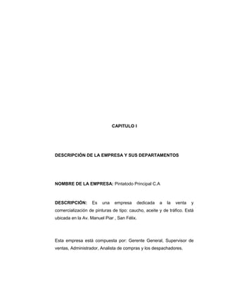CAPITULO I
DESCRIPCIÓN DE LA EMPRESA Y SUS DEPARTAMENTOS
NOMBRE DE LA EMPRESA: Pintatodo Principal C.A
DESCRIPCIÓN: Es una empresa dedicada a la venta y
comercialización de pinturas de tipo: caucho, aceite y de tráfico. Está
ubicada en la Av. Manuel Piar , San Félix.
Esta empresa está compuesta por: Gerente General, Supervisor de
ventas, Administrador, Analista de compras y los despachadores.
 