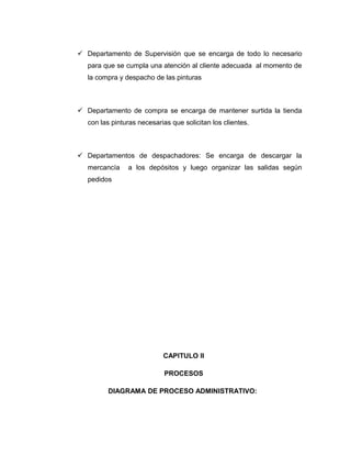  Departamento de Supervisión que se encarga de todo lo necesario
para que se cumpla una atención al cliente adecuada al momento de
la compra y despacho de las pinturas
 Departamento de compra se encarga de mantener surtida la tienda
con las pinturas necesarias que solicitan los clientes.
 Departamentos de despachadores: Se encarga de descargar la
mercancía a los depósitos y luego organizar las salidas según
pedidos
CAPITULO II
PROCESOS
DIAGRAMA DE PROCESO ADMINISTRATIVO:
 