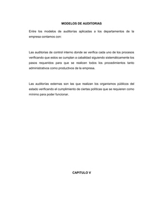 MODELOS DE AUDITORIAS
Entre los modelos de auditorías aplicadas a los departamentos de la
empresa contamos con:
Las auditorias de control interno donde se verifica cada uno de los procesos
verificando que estos se cumplan a cabalidad siguiendo sistemáticamente los
pasos requeridos para que se realicen todos los procedimientos tanto
administrativos como productivos de la empresa.
Las auditorías externas son las que realizan los organismos públicos del
estado verificando el cumplimiento de ciertas políticas que se requieren como
mínimo para poder funcionar.
CAPITULO V
 