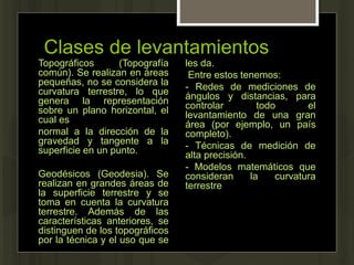 Clases de levantamientos
Topográficos (Topografía
común). Se realizan en áreas
pequeñas, no se considera la
curvatura terrestre, lo que
genera la representación
sobre un plano horizontal, el
cual es
normal a la dirección de la
gravedad y tangente a la
superficie en un punto.
Geodésicos (Geodesia). Se
realizan en grandes áreas de
la superficie terrestre y se
toma en cuenta la curvatura
terrestre. Además de las
características anteriores, se
distinguen de los topográficos
por la técnica y el uso que se
les da.
Entre estos tenemos:
- Redes de mediciones de
ángulos y distancias, para
controlar todo el
levantamiento de una gran
área (por ejemplo, un país
completo).
- Técnicas de medición de
alta precisión.
- Modelos matemáticos que
consideran la curvatura
terrestre
 