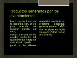 Productos generados por los
levantamientos
Los productos finales de
la topografía son, en su
gran mayoría, de
carácter gráfico, es
decir,
dibujos a escala de los
detalles resaltantes del
levantamiento, sobre un
determinado tipo de
papel, o bien dibujos
realizados mediante un
programa adecuado,
generalmente un CADD
(de las siglas en inglés
Computer-Aided Design
and Drafting .
 