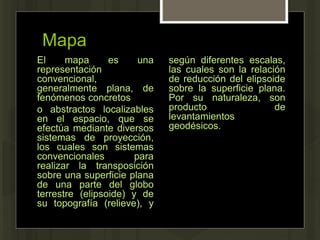 Mapa
El mapa es una
representación
convencional,
generalmente plana, de
fenómenos concretos
o abstractos localizables
en el espacio, que se
efectúa mediante diversos
sistemas de proyección,
los cuales son sistemas
convencionales para
realizar la transposición
sobre una superficie plana
de una parte del globo
terrestre (elipsoide) y de
su topografía (relieve), y
según diferentes escalas,
las cuales son la relación
de reducción del elipsoide
sobre la superficie plana.
Por su naturaleza, son
producto de
levantamientos
geodésicos.
 
