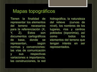Mapas topográficos
Tienen la finalidad de
representar los elementos
del terreno necesarios
para la referenciación (X,
Y, Z). Estos son
documentos cartográficos
de base, donde se
representan, según
normas y convenciones:
las vías de comunicación
y sus respectivas
variaciones e importancia,
las construcciones, la red
hidrográfica, la naturaleza
del relieve (curvas de
nivel), los nombres de los
lugares, ríos y centros
poblados (toponimia), así
como todos los
elementos del terreno que
tengan interés en ser
representados.
 