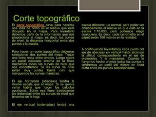 Corte topográfico
El corte topográfico sirve para hacerse
una idea de cómo es el relieve que está
dibujado en el mapa. Para levantarlo
debemos partir de la información que nos
proporciona el mapa, es decir, las curvas
de nivel, la distancia horizontal entre dos
puntos y la escala.
Para hacer un corte topográfico debemos
seleccionar dos puntos del mapa. Trazar
una línea recta entre ambos. Luego sobre
un papel colocado encima de la línea
marcamos todas las curvas de nivel que
nos encontremos. Si las curva de nivel
están muy juntas basta con que
marquemos las curvas maestras.
El eje horizontal (abscisas) tendrá la
misma escala que el mapa. Si se quiere
variar habrá que hacer los cálculos
oportunos. Sobre esa línea trasladamos
las distancias entre las curvas de nivel que
tenemos en la hoja.
El eje vertical (ordenadas) tendrá una
escala diferente. Lo normal, para poder ver
cómodamente el relieve es que esté en la
escala 1:10.000, pero podemos elegir
cualquiera. Es decir, cada centímetro en el
papel serán 100 metros en la realidad.
A continuación levantamos cada punto del
eje de abscisas en vertical hasta alcanzar
la altitud correspondiente en el eje de
ordenadas. Y lo marcamos. Cuando lo
hayamos hecho unimos todos los puntos y
tendremos un perfil del relieve en línea
recta entre los puntos seleccionados.
 