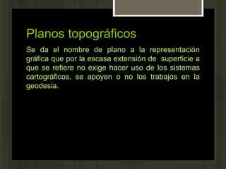 Planos topográficos
Se da el nombre de plano a la representación
gráfica que por la escasa extensión de superficie a
que se refiere no exige hacer uso de los sistemas
cartográficos, se apoyen o no los trabajos en la
geodesia.
 