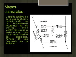 Mapas
catastrales
Un plano catastral es
aquel que se obtiene
posteriormente de
un levantamiento
topográfico de los
linderos, límites
legales del terreno, a
veces incluyen datos
como área, nombre
del propietario,
número de lote
(registrado en la
alcaldía).
 