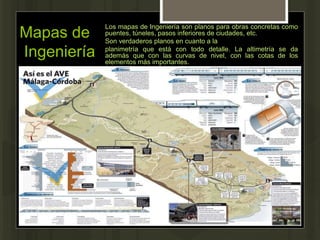 Mapas de
Ingeniería
Los mapas de Ingeniería son planos para obras concretas como
puentes, túneles, pasos inferiores de ciudades, etc.
Son verdaderos planos en cuanto a la
planimetría que está con todo detalle. La altimetría se da
además que con las curvas de nivel, con las cotas de los
elementos más importantes.
 