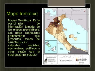 Mapa temático
Mapas Temáticos. Es la
combinación de
información tomada de
los mapas topográficos,
con datos expresados
gráficamente que
presentan temas de
características
naturales, sociales,
económicos, políticos y
otros según sea la
naturaleza del estudio.
 
