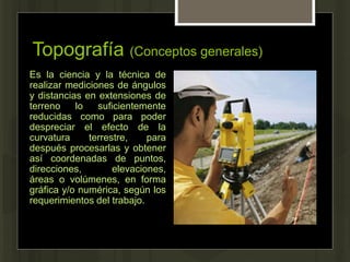 Topografía (Conceptos generales)
Es la ciencia y la técnica de
realizar mediciones de ángulos
y distancias en extensiones de
terreno lo suficientemente
reducidas como para poder
despreciar el efecto de la
curvatura terrestre, para
después procesarlas y obtener
así coordenadas de puntos,
direcciones, elevaciones,
áreas o volúmenes, en forma
gráfica y/o numérica, según los
requerimientos del trabajo.
 