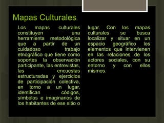 Mapas Culturales.
Los mapas culturales
constituyen una
herramienta metodológica
que a partir de un
cuidadoso trabajo
etnográfico que tiene como
soportes la observación
participante, las entrevistas,
las encuestas
estructuradas y ejercicios
de participación colectiva,
en torno a un lugar,
identifican códigos,
símbolos e imaginarios de
los habitantes de ese sitio o
lugar. Con los mapas
culturales se busca
localizar y situar en un
espacio geográfico los
elementos que intervienen
en las relaciones de los
actores sociales, con su
entorno y con ellos
mismos.
 