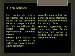 Para relieve
Los mapas del relieve
representas las diferentes
alturas de los accidentes
del terreno respecto al nivel
del mar, las altitudes. Se
utilizan para esta
representación diferentes
colores:
verdes: para señalar las
llanuras, depresiones o
valles; las zonas de menor
altura del terreno.
amarillo: para señalar las
zonas de altura intermedia,
mesetas y accidentes como
los cerros y colinas.
marrón: representa las
zonas muy altas. Se ira
haciendo mas oscuro a
medida que aumenta la
altitud del terreno.
 