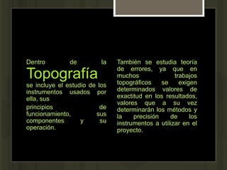 Dentro de la
Topografía
se incluye el estudio de los
instrumentos usados por
ella, sus
principios de
funcionamiento, sus
componentes y su
operación.
También se estudia teoría
de errores, ya que en
muchos trabajos
topográficos se exigen
determinados valores de
exactitud en los resultados,
valores que a su vez
determinarán los métodos y
la precisión de los
instrumentos a utilizar en el
proyecto.
 