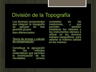 División de la Topografía
Los diversos componentes
que integran la topografía
se agrupan en tres
grandes grupos
bien diferenciados:
Teoría de errores y calculo
de compensación:
Constituye la agrupación
de los métodos
matemáticos que permiten
la minimización de los
inevitables errores
cometidos en las
mediciones, y que
permiten también
establecer los métodos y
los instrumentos idóneos a
utilizar en los diversos
trabajos topográficos, para
obtener la máxima calidad
en los mismos.
 