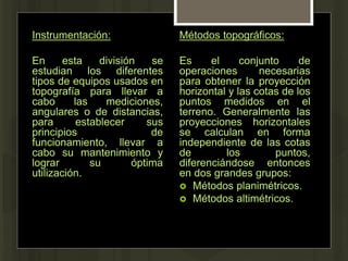 Instrumentación:
En esta división se
estudian los diferentes
tipos de equipos usados en
topografía para llevar a
cabo las mediciones,
angulares o de distancias,
para establecer sus
principios de
funcionamiento, llevar a
cabo su mantenimiento y
lograr su óptima
utilización.
Métodos topográficos:
Es el conjunto de
operaciones necesarias
para obtener la proyección
horizontal y las cotas de los
puntos medidos en el
terreno. Generalmente las
proyecciones horizontales
se calculan en forma
independiente de las cotas
de los puntos,
diferenciándose entonces
en dos grandes grupos:
 Métodos planimétricos.
 Métodos altimétricos.
 