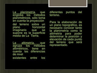 La planimetría, que
engloba los métodos
planimétricos, sólo toma
en cuenta la proyección
del terreno sobre un
plano horizontal
imaginario que se
supone es la superficie
media de La Tierra.
La altimetría, que
agrupa los métodos
altimétricos, tiene en
cuenta las diferencias
de nivel
existentes entre los
diferentes puntos del
terreno.
Para la elaboración de
un plano topográfico, es
necesario conocer tanto
la planimetría como la
altimetría para poder
determinar la posición y
elevación de cada punto
del terreno que será
representado.
 