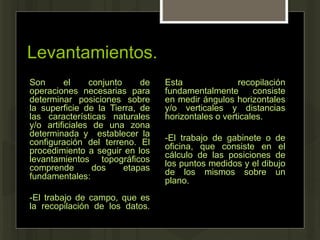 Levantamientos.
Son el conjunto de
operaciones necesarias para
determinar posiciones sobre
la superficie de la Tierra, de
las características naturales
y/o artificiales de una zona
determinada y establecer la
configuración del terreno. El
procedimiento a seguir en los
levantamientos topográficos
comprende dos etapas
fundamentales:
-El trabajo de campo, que es
la recopilación de los datos.
Esta recopilación
fundamentalmente consiste
en medir ángulos horizontales
y/o verticales y distancias
horizontales o verticales.
-El trabajo de gabinete o de
oficina, que consiste en el
cálculo de las posiciones de
los puntos medidos y el dibujo
de los mismos sobre un
plano.
 