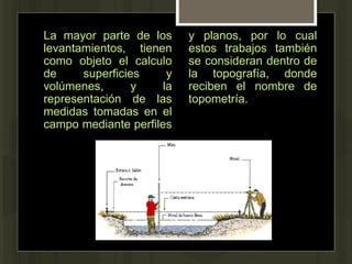 La mayor parte de los
levantamientos, tienen
como objeto el calculo
de superficies y
volúmenes, y la
representación de las
medidas tomadas en el
campo mediante perfiles
y planos, por lo cual
estos trabajos también
se consideran dentro de
la topografía, donde
reciben el nombre de
topometría.
 