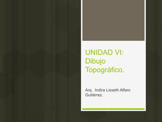 UNIDAD VI:
Dibujo
Topográfico.
Arq. Indira Lisseth Alfaro
Gutiérrez.
 