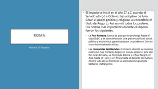 ROMA
• El Imperio se inició en el año 27 a.C. cuando el
Senado otorgó a Octavio, hijo adoptivo de Julio
César, el poder político y religioso, al concederle el
título de Augusto. Así asumió todos los poderes.
Los hechos más importantes durante el Imperio
fueron los siguientes:
• La Pax Romana: Época de paz que se prolongó hasta el
siglo II d.C. y se caracterizó por una gran estabilidad social,
política y económica, garantizada por un poderoso Ejército
y una Administración eficaz.
• Las conquistas territoriales: El imperio alcanzó su máxima
extensión. Sus fronteras llegan en Europa desde el este del
Rin, Gran Bretaña, La Península Ibérica y el Mar Negro; en
Asia, hasta el Tigris; y en África hasta el desierto del Sáhara.
Al otro lado de las fronteras se asentaban los pueblos
bárbaros (extranjeros).
Historia. El Imperio
 