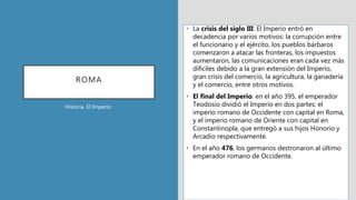 ROMA
• La crisis del siglo III: El Imperio entró en
decadencia por varios motivos: la corrupción entre
el funcionario y el ejército, los pueblos bárbaros
comenzaron a atacar las fronteras, los impuestos
aumentaron, las comunicaciones eran cada vez más
difíciles debido a la gran extensión del Imperio,
gran crisis del comercio, la agricultura, la ganadería
y el comercio, entre otros motivos.
• El final del Imperio: en el año 395, el emperador
Teodosio dividió el Imperio en dos partes: el
imperio romano de Occidente con capital en Roma,
y el imperio romano de Oriente con capital en
Constantinopla, que entregó a sus hijos Honorio y
Arcadio respectivamente.
• En el año 476, los germanos destronaron al último
emperador romano de Occidente.
Historia. El Imperio
 