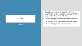 ROMA
• Ciudad que durante varios siglos dominó el
Mediterráneo, está situada a orillas del río Tíber
en el centro de la Península Itálica.
• Su relieve es predominantemente montañoso:
• la cordillera de los Alpes se encuentra en el norte y….
• los montes Apeninos la recorren de norte a sur.
El relieve
 