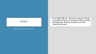 ROMA
• En el siglo VIII a.C., época en la que se fundó
la ciudad de Roma, la península Itálica estaba
habitada por diversos pueblos. Los más
importantes eran:
Historia. La fundación de Roma
 