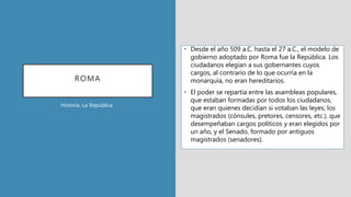 ROMA
• Desde el año 509 a.C. hasta el 27 a.C., el modelo de
gobierno adoptado por Roma fue la República. Los
ciudadanos elegían a sus gobernantes cuyos
cargos, al contrario de lo que ocurría en la
monarquía, no eran hereditarios.
• El poder se repartía entre las asambleas populares,
que estaban formadas por todos los ciudadanos,
que eran quienes decidían si votaban las leyes; los
magistrados (cónsules, pretores, censores, etc.), que
desempeñaban cargos políticos y eran elegidos por
un año, y el Senado, formado por antiguos
magistrados (senadores).
Historia. La República
 