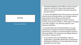 ROMA
• Durante la República, Roma llevó a cabo una gran
expansión territorial. Ocupó toda la península
italiana e inició las grandes conquistas exteriores,
que permitieron:
- El control del Mediterráneo: Roma mantuvo durante
muchos años enfrentamientos con Cartago, colonia
fenicia del norte de África, por dominar el
Mediterráneo. Se produjeron en total 3 Guerras
Púnicas, en la que en el 146 a.C. Roma ganó a Cartago
y por ello Cartago y sus dominios pasaron a ser
provincia de Roma.
- El sometimiento de la Península Ibérica, a la que
denominaron Hispania: Durante el enfrentamiento
entre Roma y Cartago, los romanos llegaron hasta la
Península Ibérica. Su conquista se prolongó desde el
año 218 a.C. hasta el 19 a.C.
• En los últimos años de la República, algunos
magistrados y generales destacados se apropiaron
del gobierno de Roma, el más importante de estos
generales fue Julio César.
Historia. La República
 