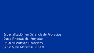 Especialización en Gerencia de Proyectos
Curso Finanzas del Proyecto
Unidad Contexto Financiero
Carlos Mario Morales C - 2018©
 